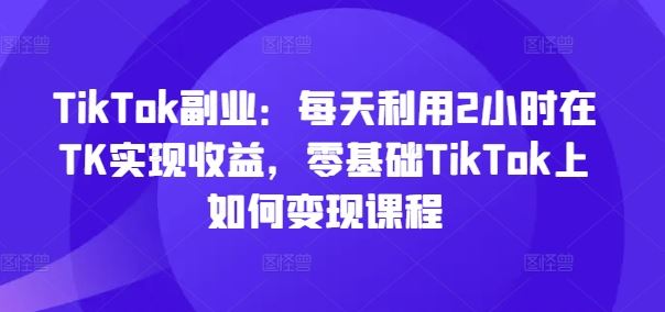 TikTok副业:每天利用2小时在TK实现收益,零基础TikTok上如何变现课程-世康聊项目