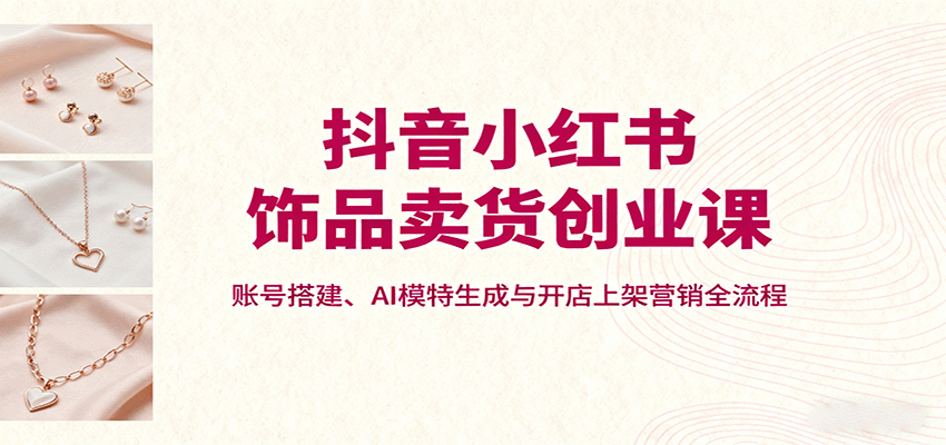 抖音小红书饰品卖货创业课，账号搭建、AI模特生成与开店上架营销全流程-世康聊项目
