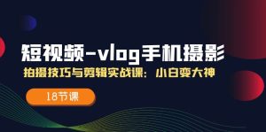(11518期)短视频-vlog手机摄影:拍摄技巧与剪辑实战课:小白变大神(18节课)-世康聊项目
