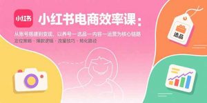 小红书电商效率课:从账号搭建到变现,以养号-选品-内容-运营为核心链路-世康聊项目