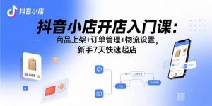 抖音小店开店入门课：商品上架+订单管理+物流设置，新手7天快速起店-世康聊项目