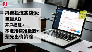 抖音投流实战课:巨量AD开户搭建+本地推精准投放+聚光出价策略,成本降低40%-世康聊项目