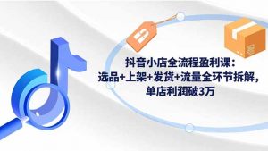 抖音小店全流程盈利课：选品+上架+发货+流量全环节拆解，单店利润破3万-世康聊项目