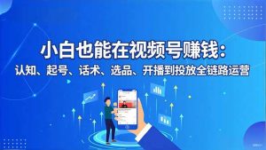 小白也能在视频号赚钱:认知、起号、话术、选品、开播到投放全链路运营-世康聊项目