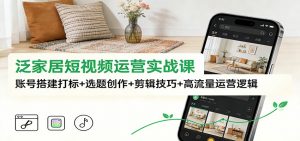 泛家居短视频运营实战课：账号搭建打标+选题创作+剪辑技巧+高流量运营逻辑-世康聊项目
