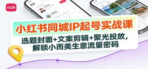 小红书同城IP起号实战课：选题封面+文案剪辑+聚光投放，解锁小而美生意流量密码-世康聊项目
