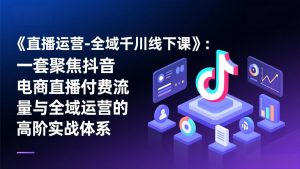 《直播运营-全域千川线下课》：一套聚焦抖音电商直播付费流量与全域运营的高阶实战体系-世康聊项目