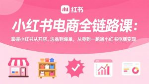 小红书电商全链路课:掌握小红书从开店、选品到爆单,从零到一跑通小红书电商变现-世康聊项目