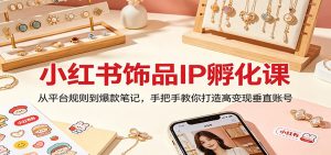 小红书饰品IP孵化课：从平台规则到爆款笔记，手把手教你打造高变现垂直账号-世康聊项目